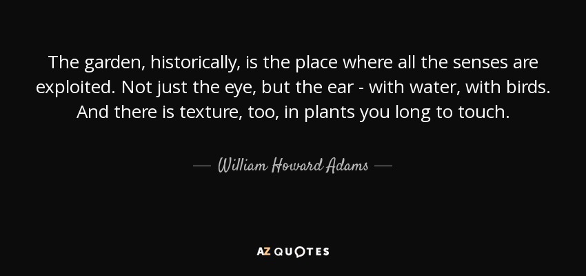 The garden, historically, is the place where all the senses are exploited. Not just the eye, but the ear - with water, with birds. And there is texture, too, in plants you long to touch. - William Howard Adams