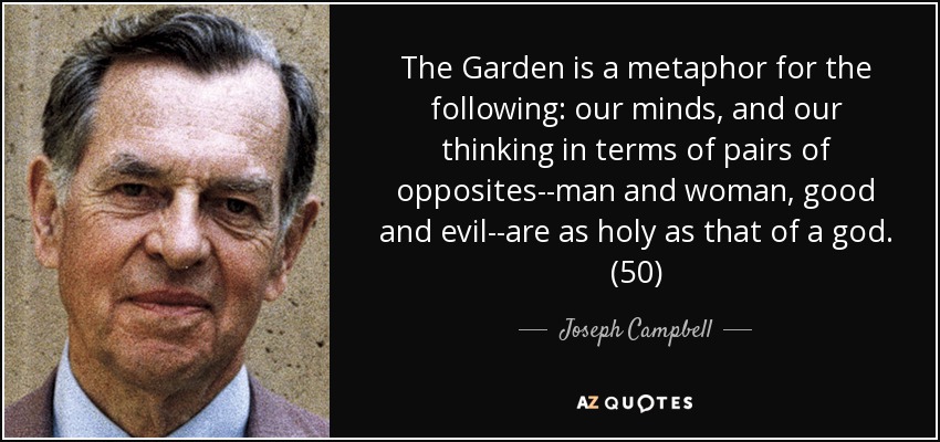 The Garden is a metaphor for the following: our minds, and our thinking in terms of pairs of opposites--man and woman, good and evil--are as holy as that of a god. (50) - Joseph Campbell