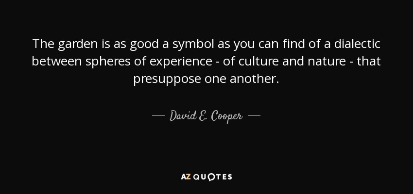 The garden is as good a symbol as you can find of a dialectic between spheres of experience - of culture and nature - that presuppose one another. - David E. Cooper