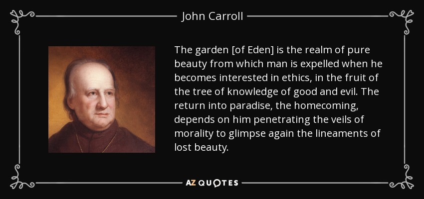 The garden [of Eden] is the realm of pure beauty from which man is expelled when he becomes interested in ethics, in the fruit of the tree of knowledge of good and evil. The return into paradise, the homecoming, depends on him penetrating the veils of morality to glimpse again the lineaments of lost beauty. - John Carroll
