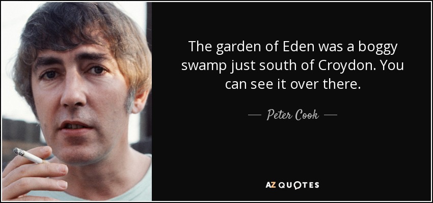 The garden of Eden was a boggy swamp just south of Croydon. You can see it over there. - Peter Cook