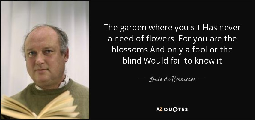 The garden where you sit Has never a need of flowers, For you are the blossoms And only a fool or the blind Would fail to know it - Louis de Bernieres