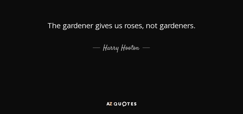 The gardener gives us roses, not gardeners. - Harry Hooton