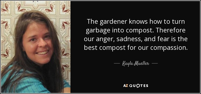 The gardener knows how to turn garbage into compost. Therefore our anger, sadness, and fear is the best compost for our compassion. - Kayla Mueller