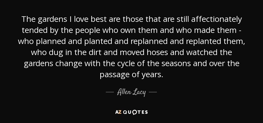 The gardens I love best are those that are still affectionately tended by the people who own them and who made them - who planned and planted and replanned and replanted them, who dug in the dirt and moved hoses and watched the gardens change with the cycle of the seasons and over the passage of years. - Allen Lacy