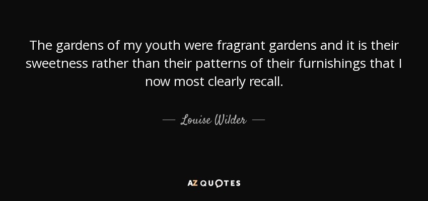 The gardens of my youth were fragrant gardens and it is their sweetness rather than their patterns of their furnishings that I now most clearly recall. - Louise Wilder
