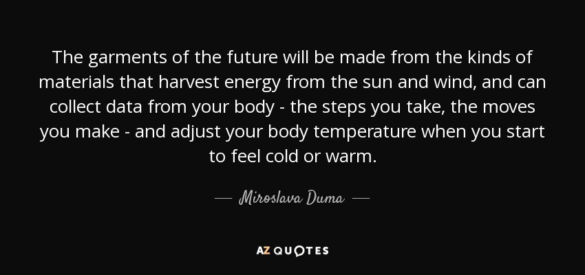 The garments of the future will be made from the kinds of materials that harvest energy from the sun and wind, and can collect data from your body - the steps you take, the moves you make - and adjust your body temperature when you start to feel cold or warm. - Miroslava Duma
