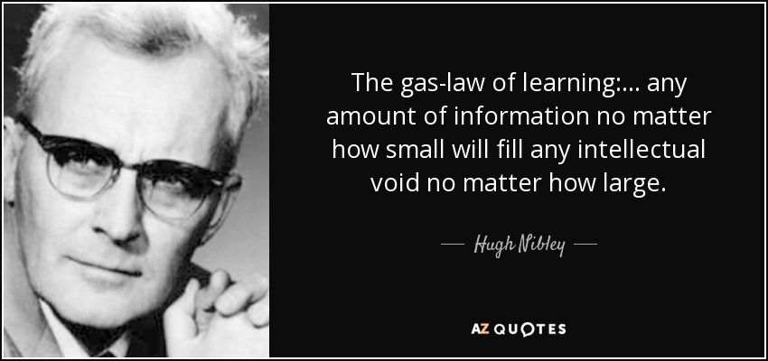 The gas-law of learning: . . . any amount of information no matter how small will fill any intellectual void no matter how large. - Hugh Nibley