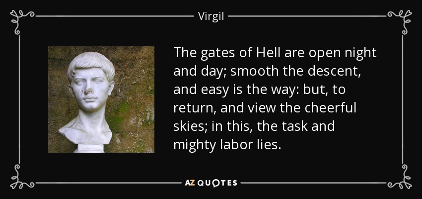 The gates of Hell are open night and day; smooth the descent, and easy is the way: but, to return, and view the cheerful skies; in this, the task and mighty labor lies. - Virgil