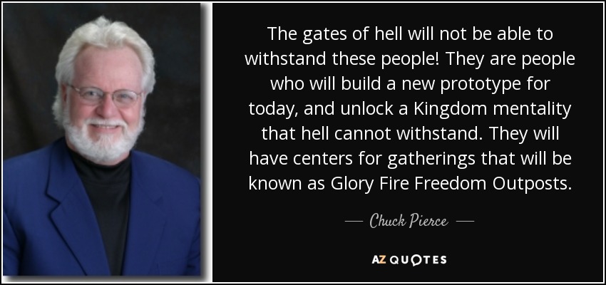The gates of hell will not be able to withstand these people! They are people who will build a new prototype for today, and unlock a Kingdom mentality that hell cannot withstand. They will have centers for gatherings that will be known as Glory Fire Freedom Outposts. - Chuck Pierce