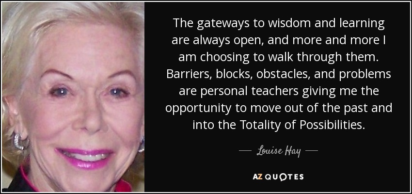 The gateways to wisdom and learning are always open, and more and more I am choosing to walk through them. Barriers, blocks, obstacles, and problems are personal teachers giving me the opportunity to move out of the past and into the Totality of Possibilities. - Louise Hay