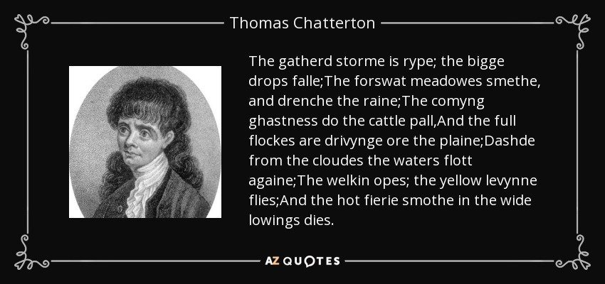 The gatherd storme is rype; the bigge drops falle;The forswat meadowes smethe, and drenche the raine;The comyng ghastness do the cattle pall,And the full flockes are drivynge ore the plaine;Dashde from the cloudes the waters flott againe;The welkin opes; the yellow levynne flies;And the hot fierie smothe in the wide lowings dies. - Thomas Chatterton