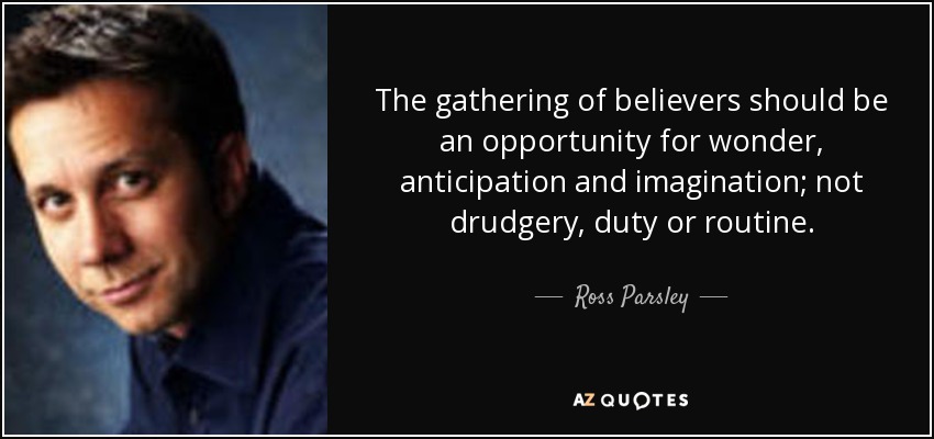 The gathering of believers should be an opportunity for wonder, anticipation and imagination; not drudgery, duty or routine. - Ross Parsley