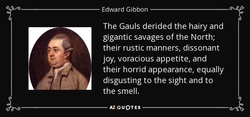 The Gauls derided the hairy and gigantic savages of the North; their rustic manners, dissonant joy, voracious appetite, and their horrid appearance, equally disgusting to the sight and to the smell. - Edward Gibbon