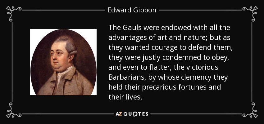 The Gauls were endowed with all the advantages of art and nature; but as they wanted courage to defend them, they were justly condemned to obey, and even to flatter, the victorious Barbarians, by whose clemency they held their precarious fortunes and their lives. - Edward Gibbon