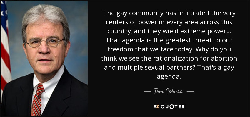 The gay community has infiltrated the very centers of power in every area across this country, and they wield extreme power… That agenda is the greatest threat to our freedom that we face today. Why do you think we see the rationalization for abortion and multiple sexual partners? That's a gay agenda. - Tom Coburn