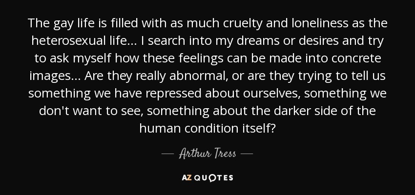 The gay life is filled with as much cruelty and loneliness as the heterosexual life... I search into my dreams or desires and try to ask myself how these feelings can be made into concrete images... Are they really abnormal, or are they trying to tell us something we have repressed about ourselves, something we don't want to see, something about the darker side of the human condition itself? - Arthur Tress