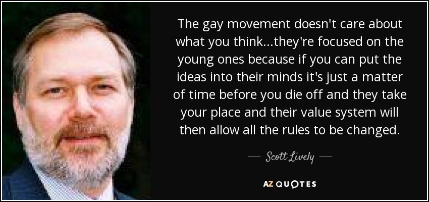 The gay movement doesn't care about what you think...they're focused on the young ones because if you can put the ideas into their minds it's just a matter of time before you die off and they take your place and their value system will then allow all the rules to be changed. - Scott Lively