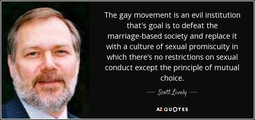The gay movement is an evil institution that's goal is to defeat the marriage-based society and replace it with a culture of sexual promiscuity in which there's no restrictions on sexual conduct except the principle of mutual choice. - Scott Lively