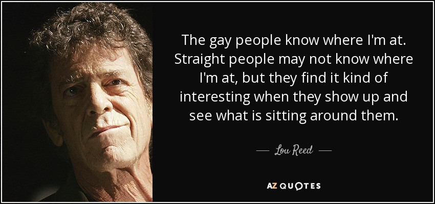 The gay people know where I'm at. Straight people may not know where I'm at, but they find it kind of interesting when they show up and see what is sitting around them. - Lou Reed