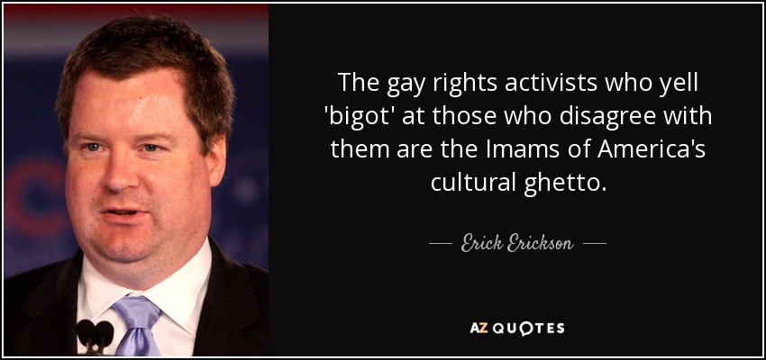 The gay rights activists who yell 'bigot' at those who disagree with them are the Imams of America's cultural ghetto. - Erick Erickson