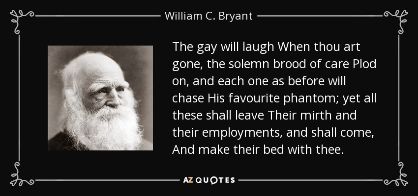 The gay will laugh When thou art gone, the solemn brood of care Plod on, and each one as before will chase His favourite phantom; yet all these shall leave Their mirth and their employments, and shall come, And make their bed with thee. - William C. Bryant