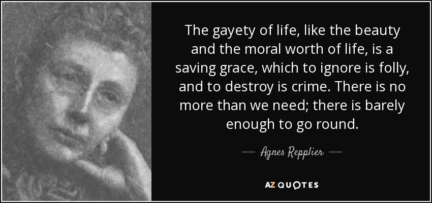 The gayety of life, like the beauty and the moral worth of life, is a saving grace, which to ignore is folly, and to destroy is crime. There is no more than we need; there is barely enough to go round. - Agnes Repplier