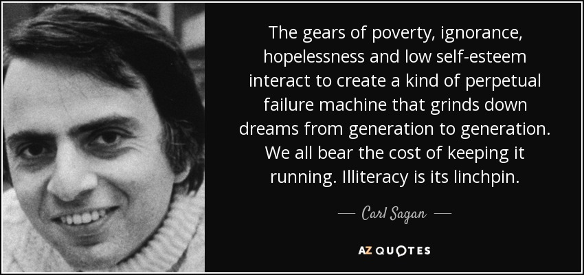 The gears of poverty, ignorance, hopelessness and low self-esteem interact to create a kind of perpetual failure machine that grinds down dreams from generation to generation. We all bear the cost of keeping it running. Illiteracy is its linchpin. - Carl Sagan