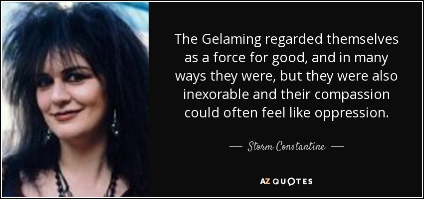 The Gelaming regarded themselves as a force for good, and in many ways they were, but they were also inexorable and their compassion could often feel like oppression. - Storm Constantine