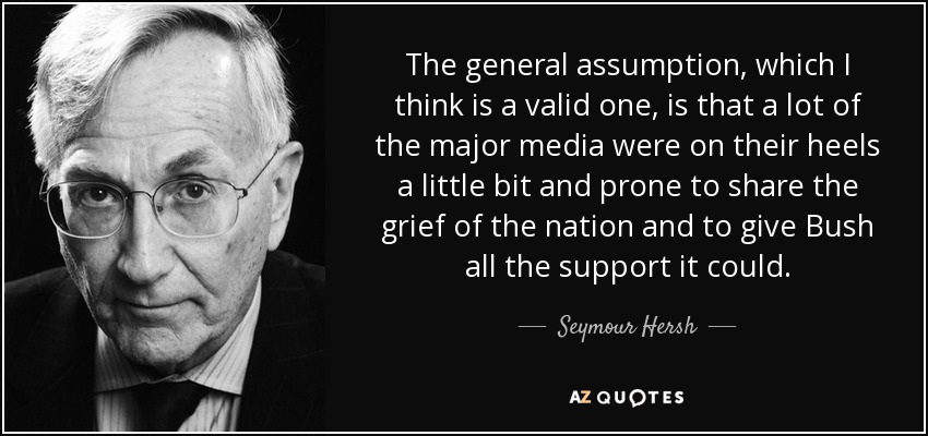 The general assumption, which I think is a valid one, is that a lot of the major media were on their heels a little bit and prone to share the grief of the nation and to give Bush all the support it could. - Seymour Hersh