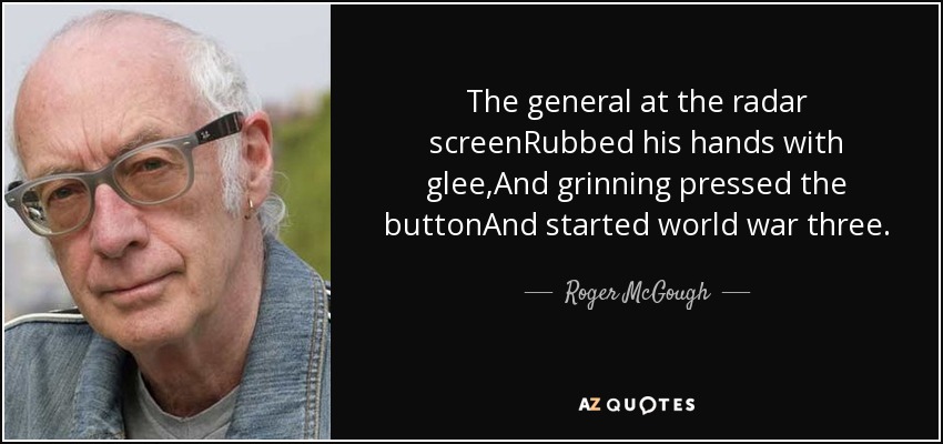 The general at the radar screenRubbed his hands with glee,And grinning pressed the buttonAnd started world war three. - Roger McGough