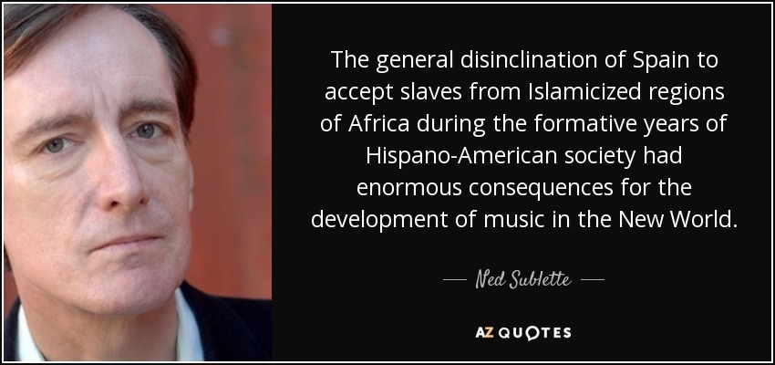 The general disinclination of Spain to accept slaves from Islamicized regions of Africa during the formative years of Hispano-American society had enormous consequences for the development of music in the New World. - Ned Sublette