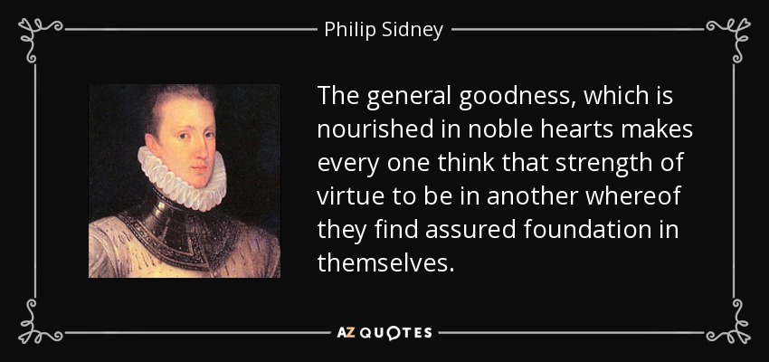 The general goodness, which is nourished in noble hearts makes every one think that strength of virtue to be in another whereof they find assured foundation in themselves. - Philip Sidney