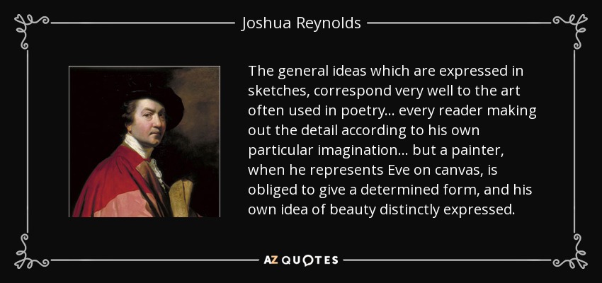The general ideas which are expressed in sketches, correspond very well to the art often used in poetry... every reader making out the detail according to his own particular imagination... but a painter, when he represents Eve on canvas, is obliged to give a determined form, and his own idea of beauty distinctly expressed. - Joshua Reynolds