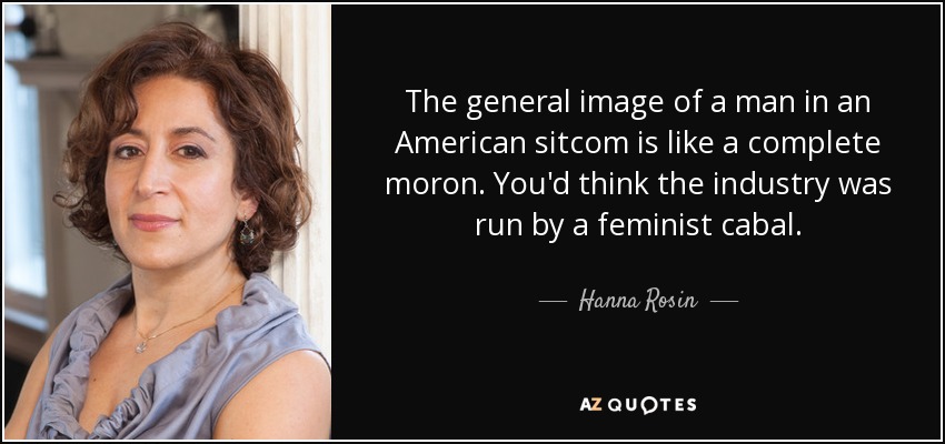 The general image of a man in an American sitcom is like a complete moron. You'd think the industry was run by a feminist cabal. - Hanna Rosin