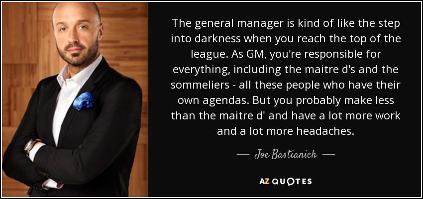 The general manager is kind of like the step into darkness when you reach the top of the league. As GM, you're responsible for everything, including the maitre d's and the sommeliers - all these people who have their own agendas. But you probably make less than the maitre d' and have a lot more work and a lot more headaches. - Joe Bastianich