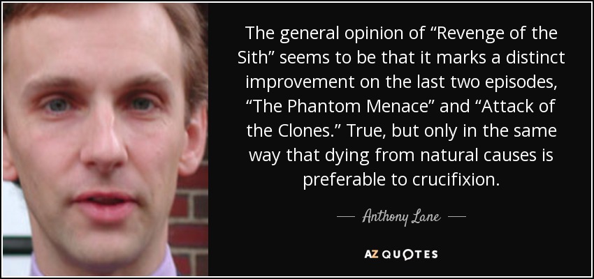 The general opinion of “Revenge of the Sith” seems to be that it marks a distinct improvement on the last two episodes, “The Phantom Menace” and “Attack of the Clones.” True, but only in the same way that dying from natural causes is preferable to crucifixion. - Anthony Lane
