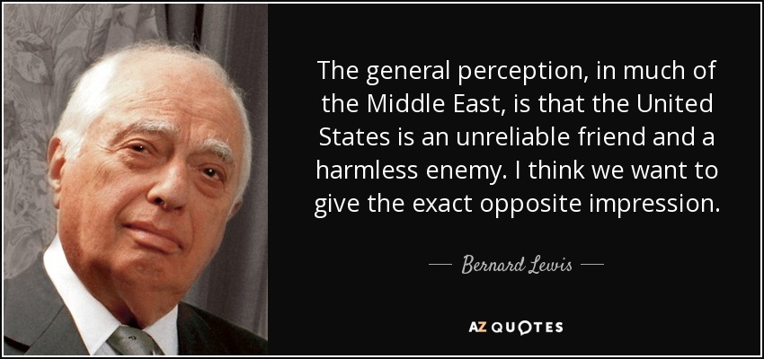 The general perception, in much of the Middle East, is that the United States is an unreliable friend and a harmless enemy. I think we want to give the exact opposite impression. - Bernard Lewis