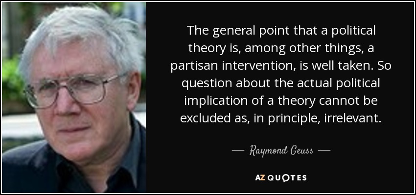 The general point that a political theory is, among other things, a partisan intervention, is well taken. So question about the actual political implication of a theory cannot be excluded as, in principle, irrelevant. - Raymond Geuss