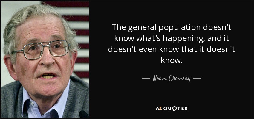 The general population doesn't know what's happening, and it doesn't even know that it doesn't know. - Noam Chomsky