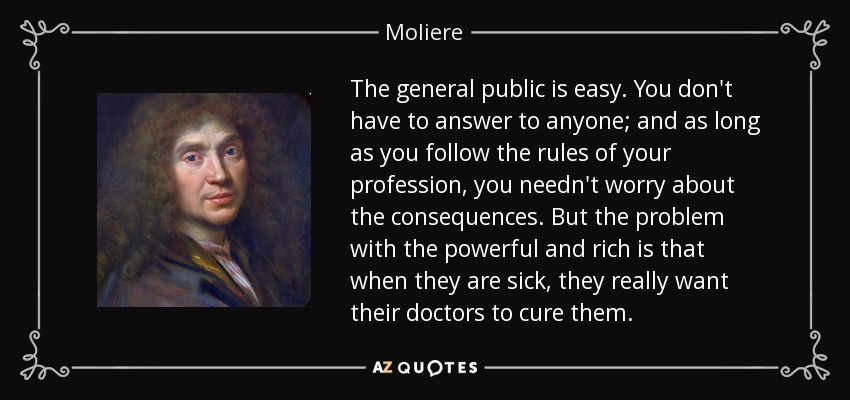 The general public is easy. You don't have to answer to anyone; and as long as you follow the rules of your profession, you needn't worry about the consequences. But the problem with the powerful and rich is that when they are sick, they really want their doctors to cure them. - Moliere