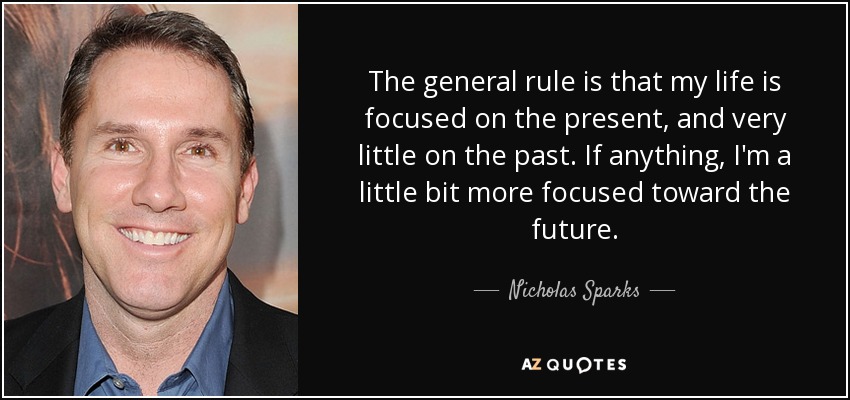The general rule is that my life is focused on the present, and very little on the past. If anything, I'm a little bit more focused toward the future. - Nicholas Sparks