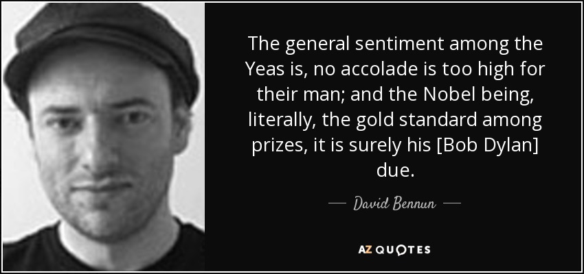 The general sentiment among the Yeas is, no accolade is too high for their man; and the Nobel being, literally, the gold standard among prizes, it is surely his [Bob Dylan] due. - David Bennun