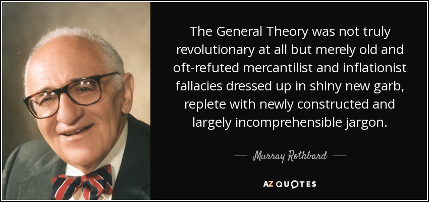 The General Theory was not truly revolutionary at all but merely old and oft-refuted mercantilist and inflationist fallacies dressed up in shiny new garb, replete with newly constructed and largely incomprehensible jargon. - Murray Rothbard