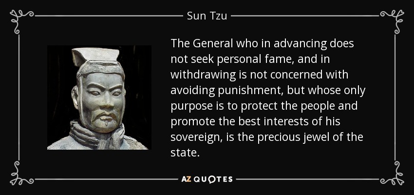 The General who in advancing does not seek personal fame, and in withdrawing is not concerned with avoiding punishment, but whose only purpose is to protect the people and promote the best interests of his sovereign, is the precious jewel of the state. - Sun Tzu