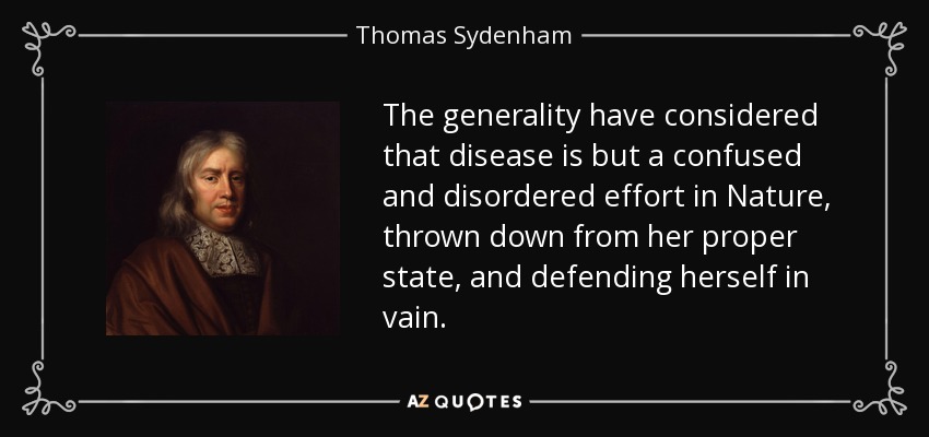 The generality have considered that disease is but a confused and disordered effort in Nature, thrown down from her proper state, and defending herself in vain. - Thomas Sydenham