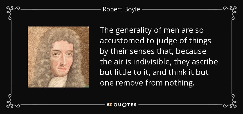 The generality of men are so accustomed to judge of things by their senses that, because the air is indivisible, they ascribe but little to it, and think it but one remove from nothing. - Robert Boyle