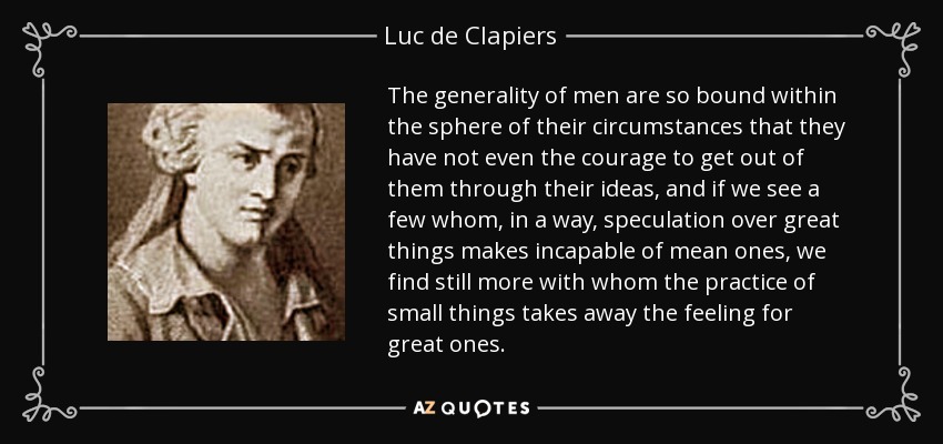 The generality of men are so bound within the sphere of their circumstances that they have not even the courage to get out of them through their ideas, and if we see a few whom, in a way, speculation over great things makes incapable of mean ones, we find still more with whom the practice of small things takes away the feeling for great ones. - Luc de Clapiers