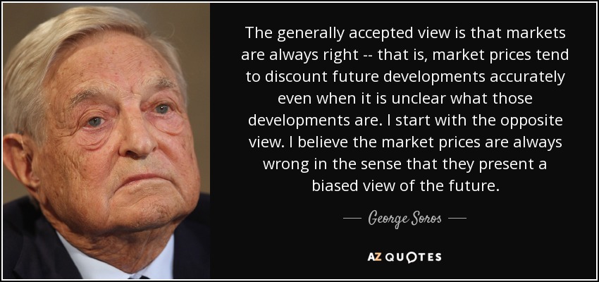 The generally accepted view is that markets are always right -- that is, market prices tend to discount future developments accurately even when it is unclear what those developments are. I start with the opposite view. I believe the market prices are always wrong in the sense that they present a biased view of the future. - George Soros