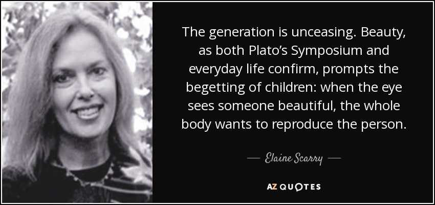 The generation is unceasing. Beauty, as both Plato’s Symposium and everyday life confirm, prompts the begetting of children: when the eye sees someone beautiful, the whole body wants to reproduce the person. - Elaine Scarry